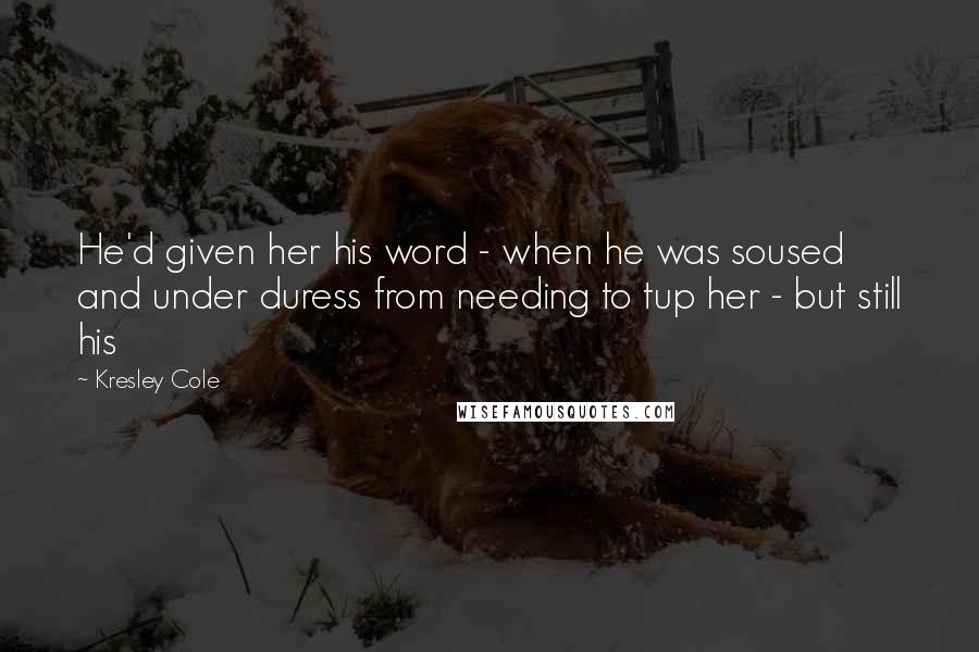 Kresley Cole Quotes: He'd given her his word - when he was soused and under duress from needing to tup her - but still his