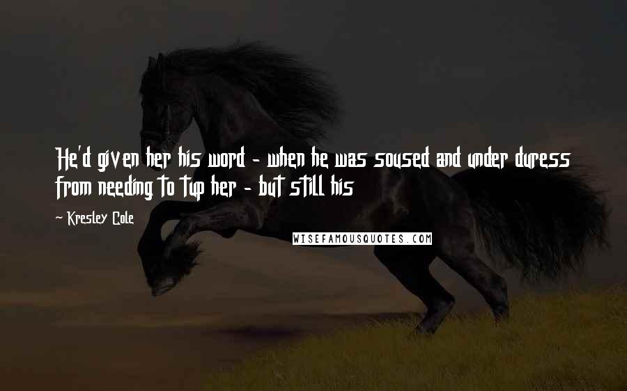 Kresley Cole Quotes: He'd given her his word - when he was soused and under duress from needing to tup her - but still his
