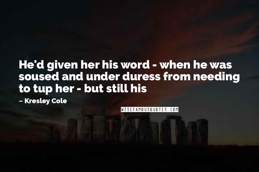 Kresley Cole Quotes: He'd given her his word - when he was soused and under duress from needing to tup her - but still his