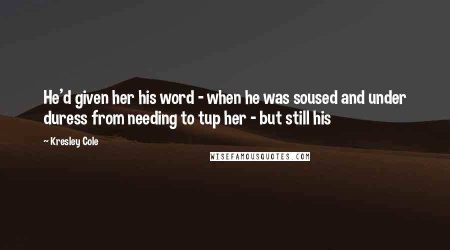 Kresley Cole Quotes: He'd given her his word - when he was soused and under duress from needing to tup her - but still his