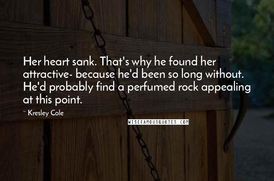 Kresley Cole Quotes: Her heart sank. That's why he found her attractive- because he'd been so long without. He'd probably find a perfumed rock appealing at this point.