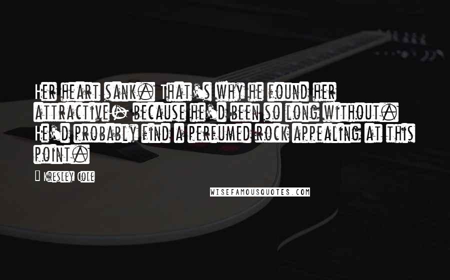 Kresley Cole Quotes: Her heart sank. That's why he found her attractive- because he'd been so long without. He'd probably find a perfumed rock appealing at this point.
