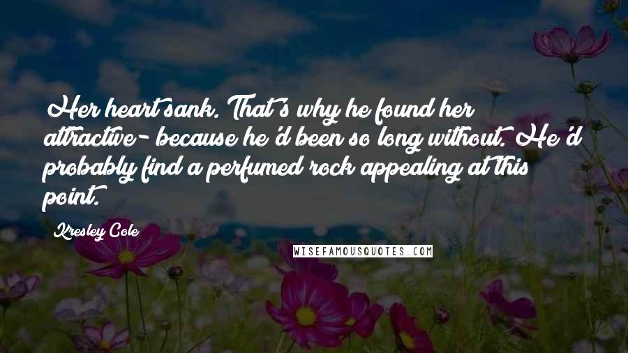 Kresley Cole Quotes: Her heart sank. That's why he found her attractive- because he'd been so long without. He'd probably find a perfumed rock appealing at this point.