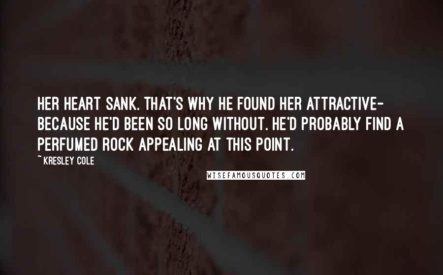 Kresley Cole Quotes: Her heart sank. That's why he found her attractive- because he'd been so long without. He'd probably find a perfumed rock appealing at this point.