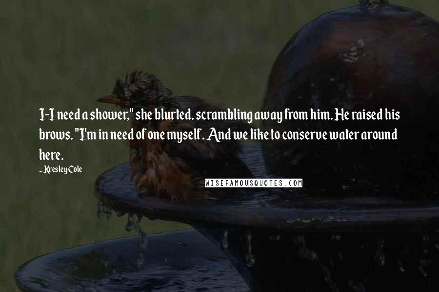 Kresley Cole Quotes: I-I need a shower," she blurted, scrambling away from him. He raised his brows. "I'm in need of one myself. And we like to conserve water around here.