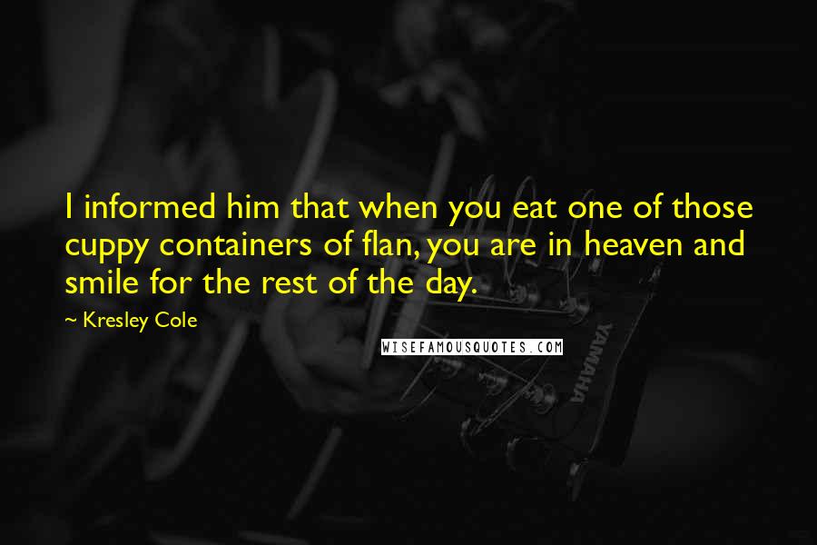 Kresley Cole Quotes: I informed him that when you eat one of those cuppy containers of flan, you are in heaven and smile for the rest of the day.