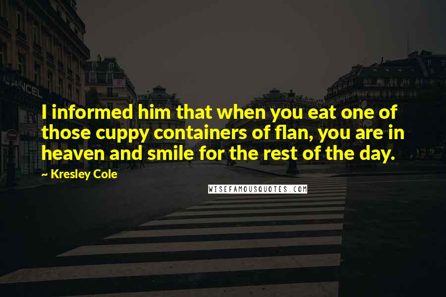 Kresley Cole Quotes: I informed him that when you eat one of those cuppy containers of flan, you are in heaven and smile for the rest of the day.