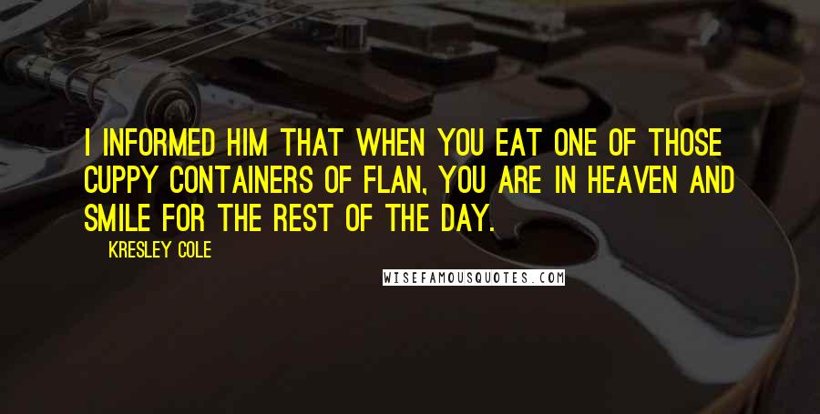 Kresley Cole Quotes: I informed him that when you eat one of those cuppy containers of flan, you are in heaven and smile for the rest of the day.