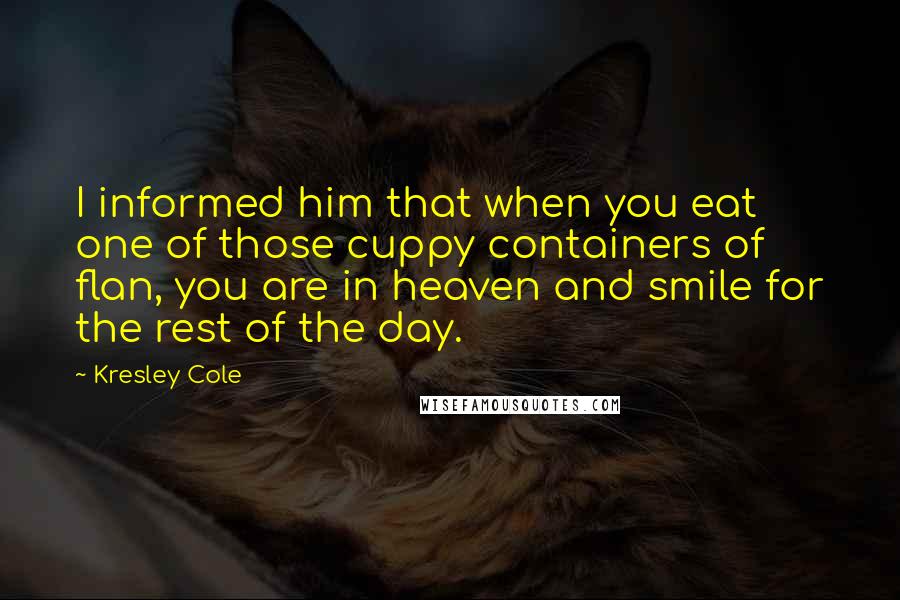 Kresley Cole Quotes: I informed him that when you eat one of those cuppy containers of flan, you are in heaven and smile for the rest of the day.