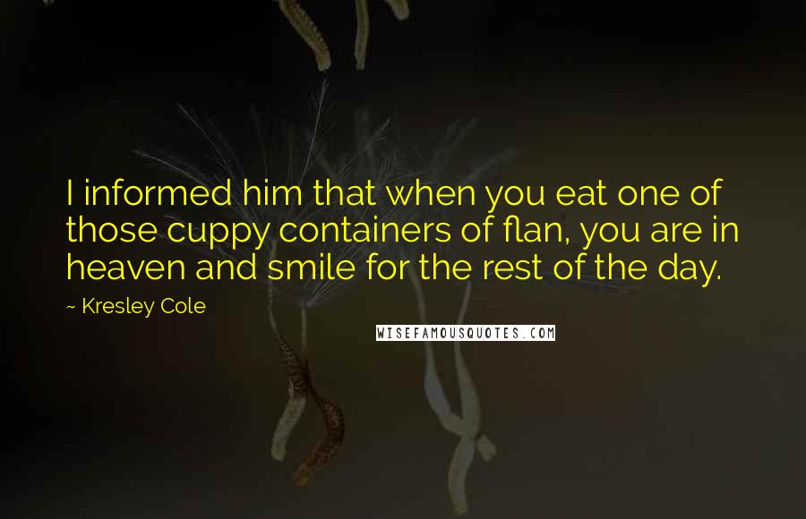 Kresley Cole Quotes: I informed him that when you eat one of those cuppy containers of flan, you are in heaven and smile for the rest of the day.