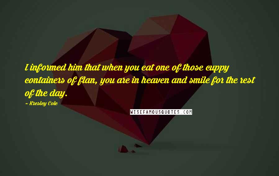 Kresley Cole Quotes: I informed him that when you eat one of those cuppy containers of flan, you are in heaven and smile for the rest of the day.