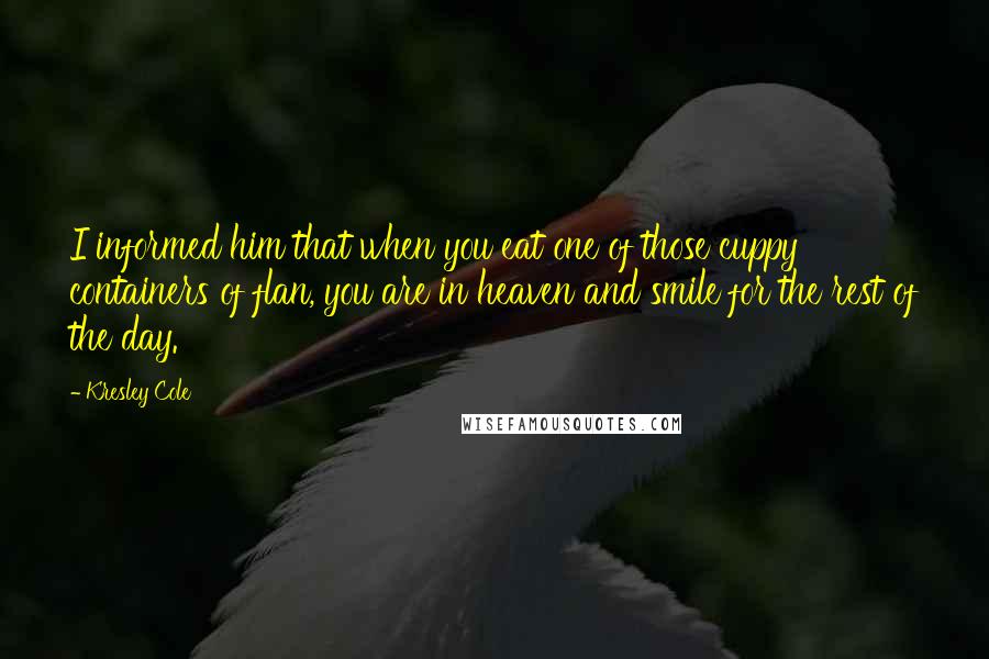 Kresley Cole Quotes: I informed him that when you eat one of those cuppy containers of flan, you are in heaven and smile for the rest of the day.
