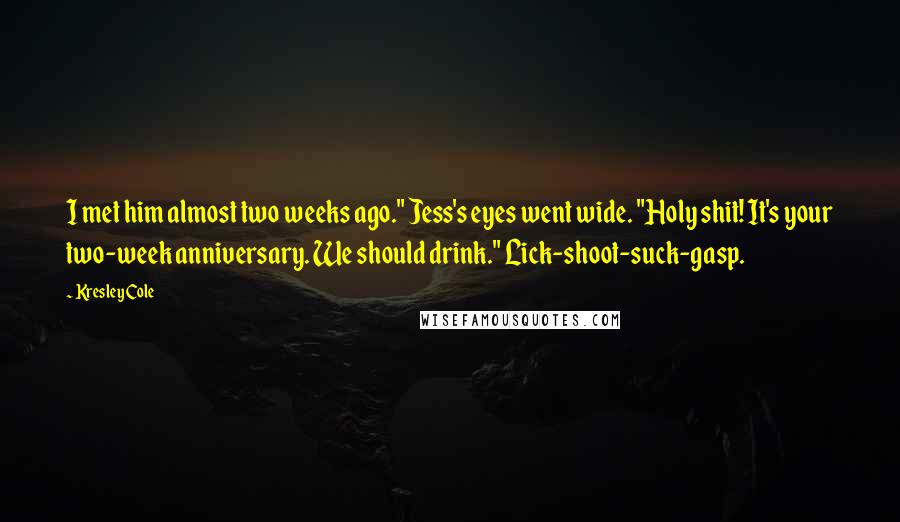 Kresley Cole Quotes: I met him almost two weeks ago." Jess's eyes went wide. "Holy shit! It's your two-week anniversary. We should drink." Lick-shoot-suck-gasp.