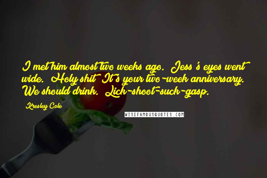 Kresley Cole Quotes: I met him almost two weeks ago." Jess's eyes went wide. "Holy shit! It's your two-week anniversary. We should drink." Lick-shoot-suck-gasp.