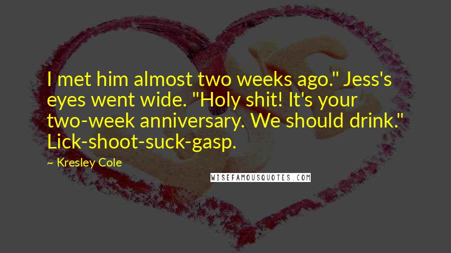 Kresley Cole Quotes: I met him almost two weeks ago." Jess's eyes went wide. "Holy shit! It's your two-week anniversary. We should drink." Lick-shoot-suck-gasp.