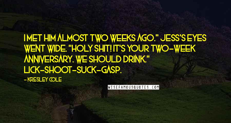 Kresley Cole Quotes: I met him almost two weeks ago." Jess's eyes went wide. "Holy shit! It's your two-week anniversary. We should drink." Lick-shoot-suck-gasp.