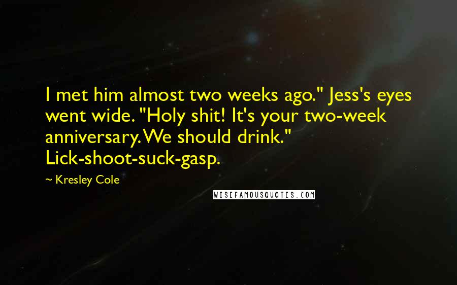 Kresley Cole Quotes: I met him almost two weeks ago." Jess's eyes went wide. "Holy shit! It's your two-week anniversary. We should drink." Lick-shoot-suck-gasp.