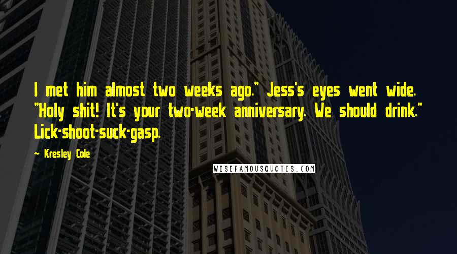 Kresley Cole Quotes: I met him almost two weeks ago." Jess's eyes went wide. "Holy shit! It's your two-week anniversary. We should drink." Lick-shoot-suck-gasp.