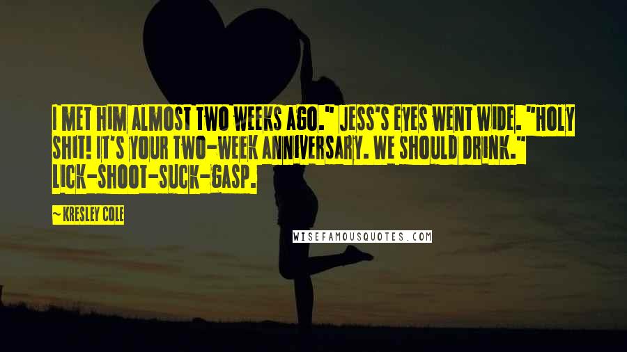 Kresley Cole Quotes: I met him almost two weeks ago." Jess's eyes went wide. "Holy shit! It's your two-week anniversary. We should drink." Lick-shoot-suck-gasp.