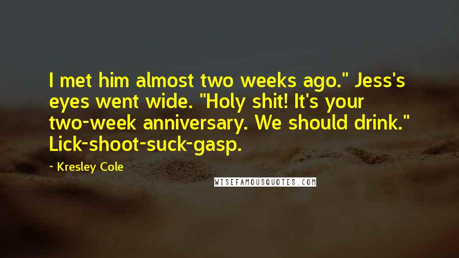 Kresley Cole Quotes: I met him almost two weeks ago." Jess's eyes went wide. "Holy shit! It's your two-week anniversary. We should drink." Lick-shoot-suck-gasp.