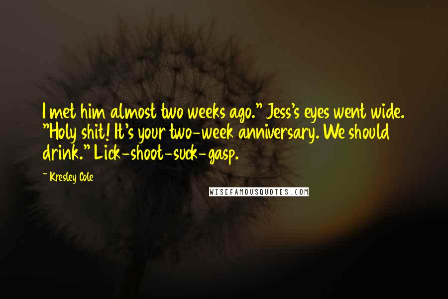 Kresley Cole Quotes: I met him almost two weeks ago." Jess's eyes went wide. "Holy shit! It's your two-week anniversary. We should drink." Lick-shoot-suck-gasp.