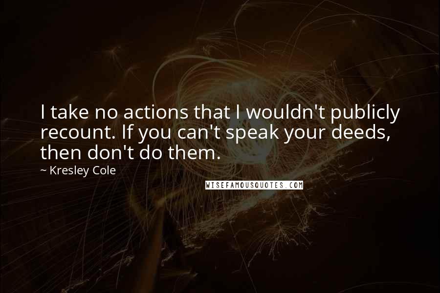 Kresley Cole Quotes: I take no actions that I wouldn't publicly recount. If you can't speak your deeds, then don't do them.