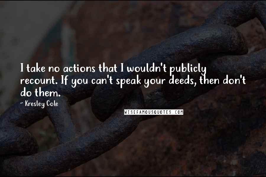 Kresley Cole Quotes: I take no actions that I wouldn't publicly recount. If you can't speak your deeds, then don't do them.