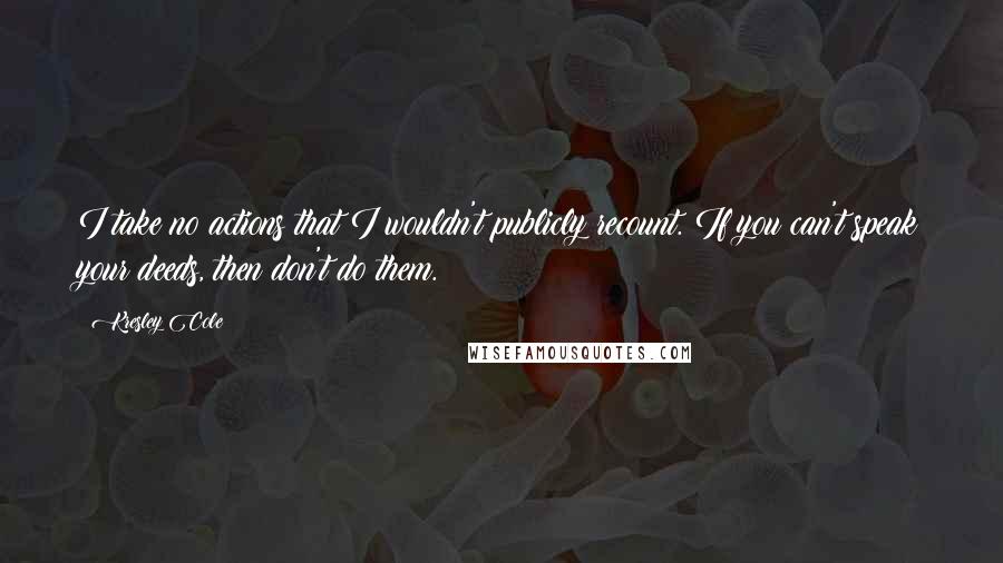 Kresley Cole Quotes: I take no actions that I wouldn't publicly recount. If you can't speak your deeds, then don't do them.