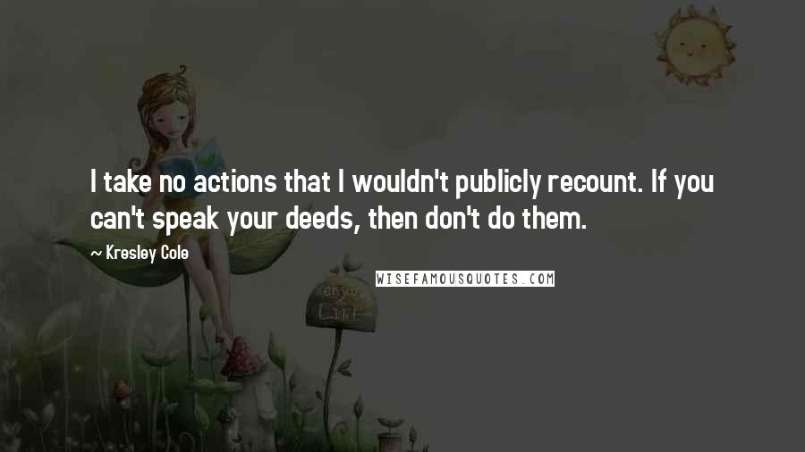 Kresley Cole Quotes: I take no actions that I wouldn't publicly recount. If you can't speak your deeds, then don't do them.