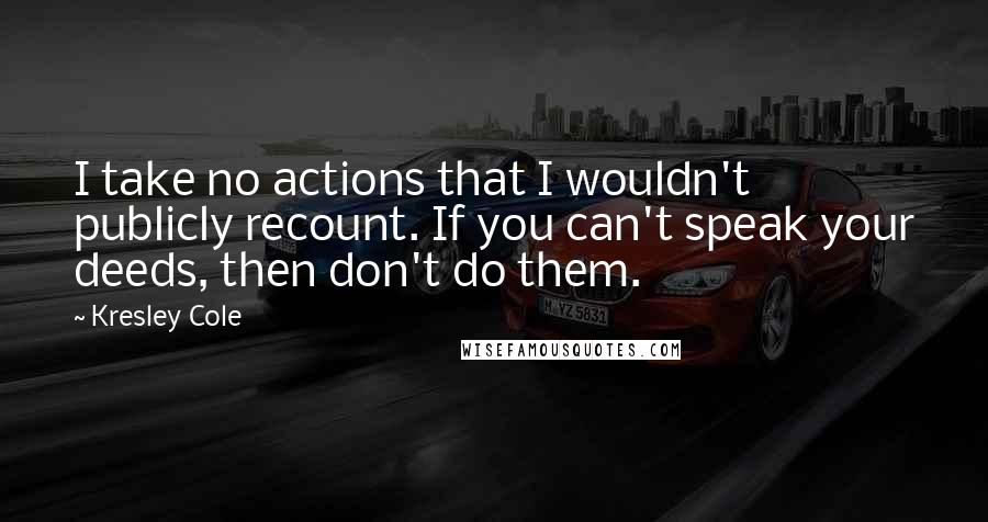 Kresley Cole Quotes: I take no actions that I wouldn't publicly recount. If you can't speak your deeds, then don't do them.