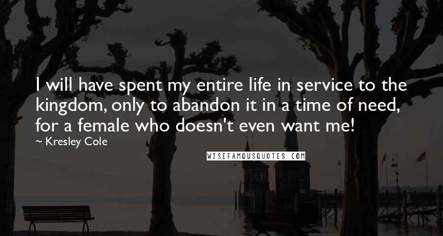Kresley Cole Quotes: I will have spent my entire life in service to the kingdom, only to abandon it in a time of need, for a female who doesn't even want me!