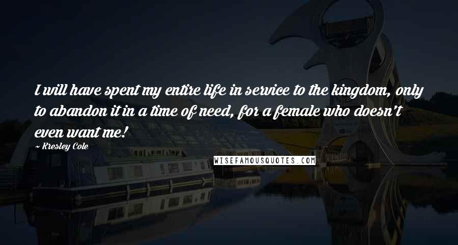 Kresley Cole Quotes: I will have spent my entire life in service to the kingdom, only to abandon it in a time of need, for a female who doesn't even want me!