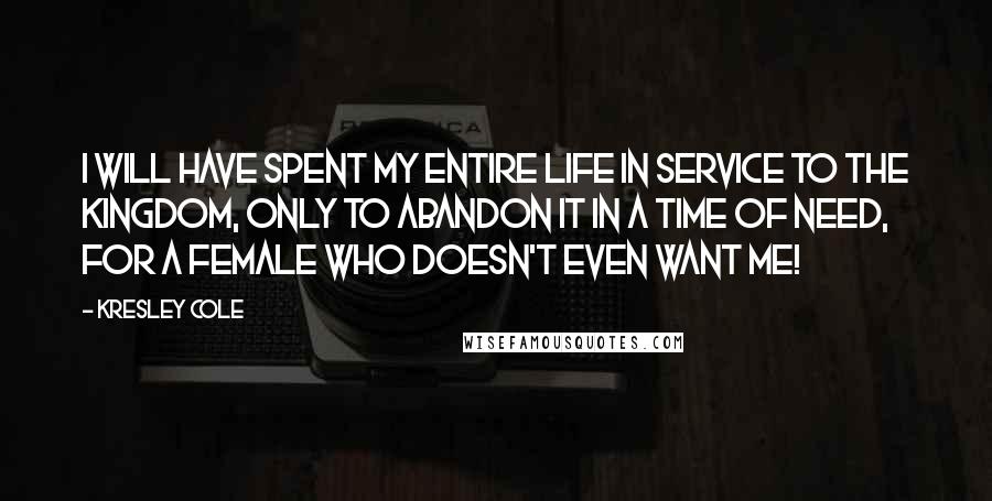Kresley Cole Quotes: I will have spent my entire life in service to the kingdom, only to abandon it in a time of need, for a female who doesn't even want me!