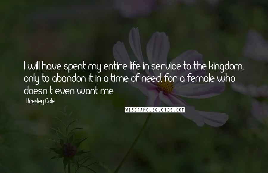 Kresley Cole Quotes: I will have spent my entire life in service to the kingdom, only to abandon it in a time of need, for a female who doesn't even want me!