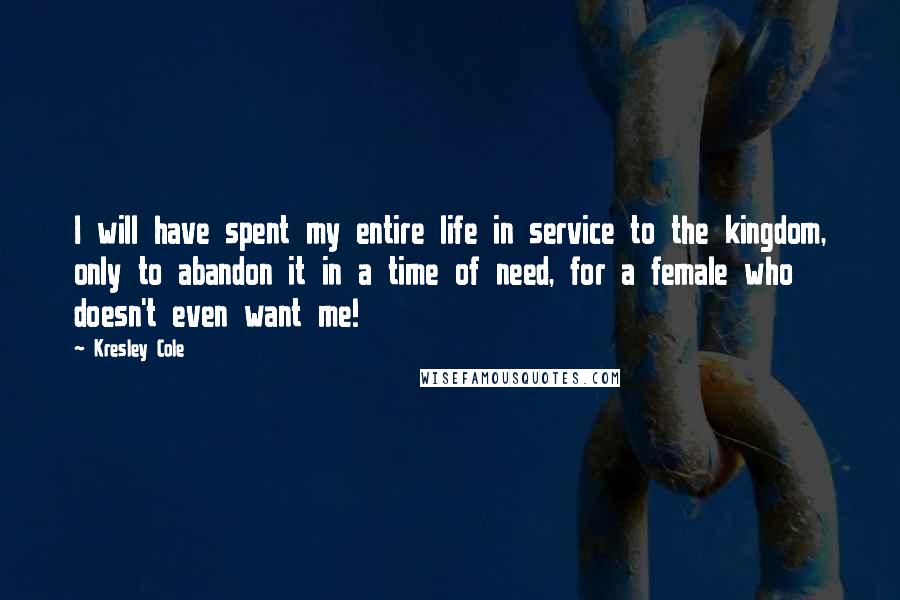 Kresley Cole Quotes: I will have spent my entire life in service to the kingdom, only to abandon it in a time of need, for a female who doesn't even want me!