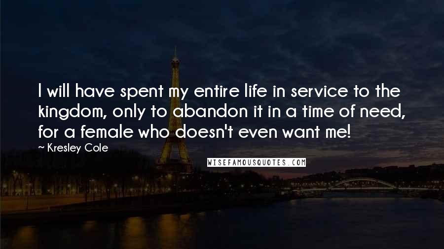 Kresley Cole Quotes: I will have spent my entire life in service to the kingdom, only to abandon it in a time of need, for a female who doesn't even want me!