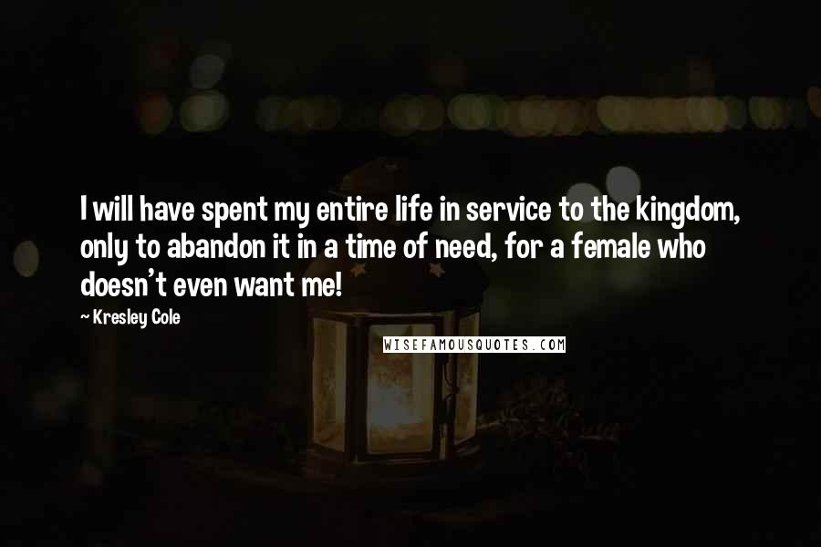 Kresley Cole Quotes: I will have spent my entire life in service to the kingdom, only to abandon it in a time of need, for a female who doesn't even want me!