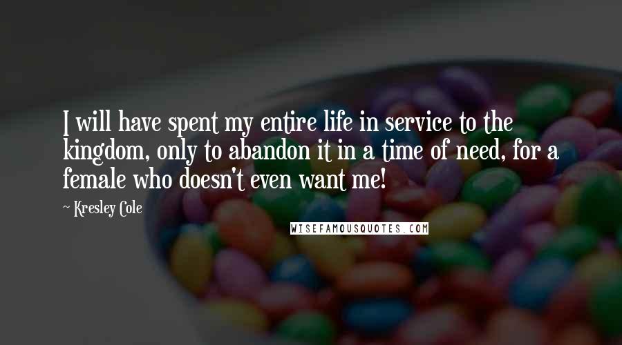 Kresley Cole Quotes: I will have spent my entire life in service to the kingdom, only to abandon it in a time of need, for a female who doesn't even want me!