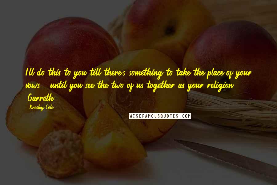 Kresley Cole Quotes: I'll do this to you till there's something to take the place of your vows - until you see the two of us together as your religion. (Garreth)