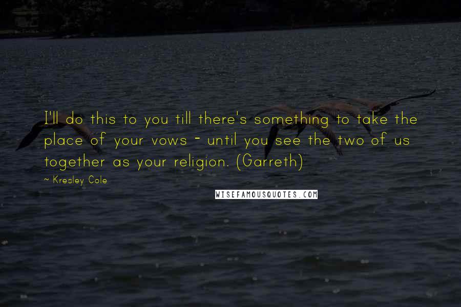 Kresley Cole Quotes: I'll do this to you till there's something to take the place of your vows - until you see the two of us together as your religion. (Garreth)