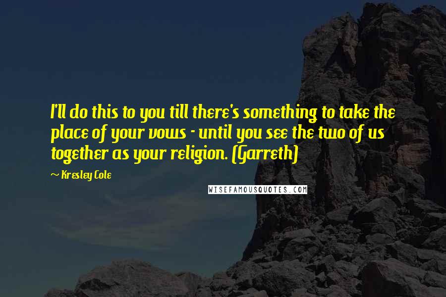 Kresley Cole Quotes: I'll do this to you till there's something to take the place of your vows - until you see the two of us together as your religion. (Garreth)