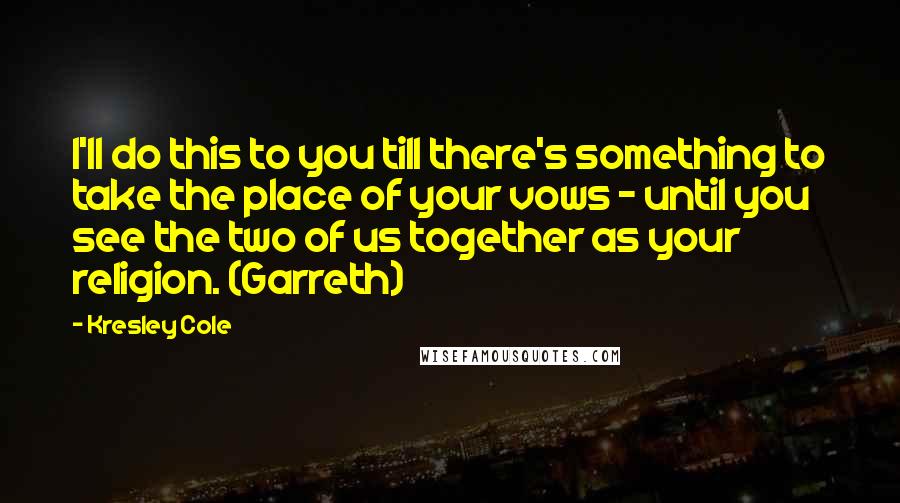 Kresley Cole Quotes: I'll do this to you till there's something to take the place of your vows - until you see the two of us together as your religion. (Garreth)
