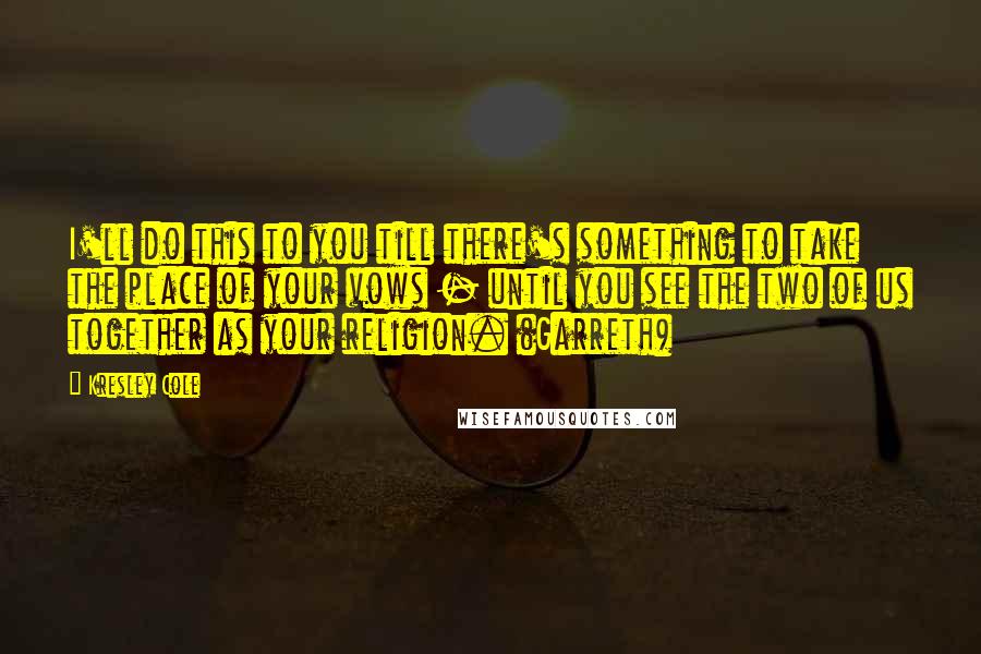 Kresley Cole Quotes: I'll do this to you till there's something to take the place of your vows - until you see the two of us together as your religion. (Garreth)