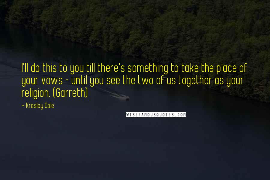 Kresley Cole Quotes: I'll do this to you till there's something to take the place of your vows - until you see the two of us together as your religion. (Garreth)