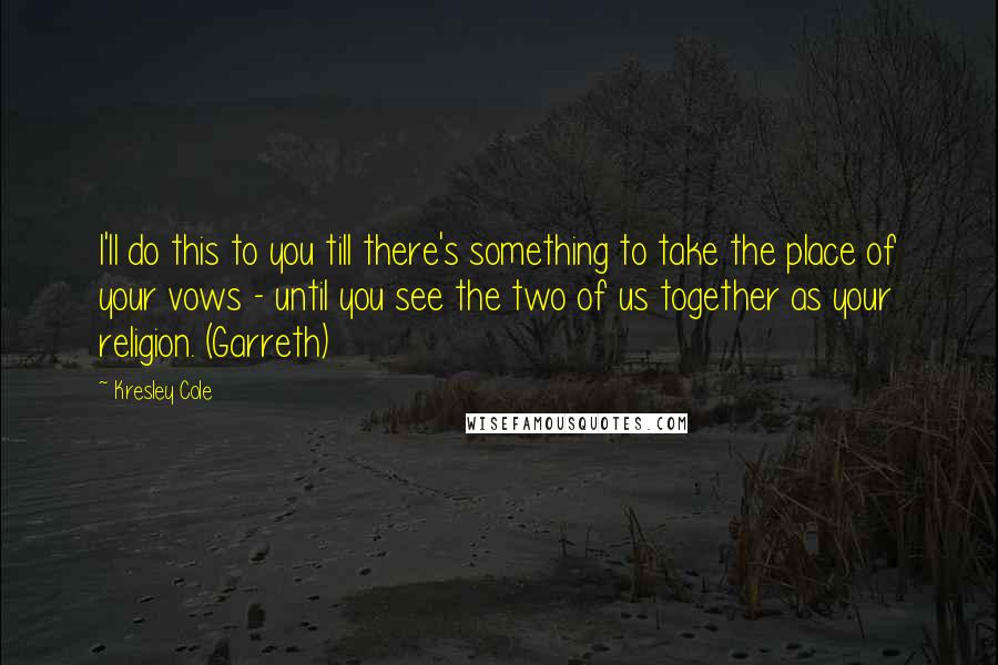Kresley Cole Quotes: I'll do this to you till there's something to take the place of your vows - until you see the two of us together as your religion. (Garreth)