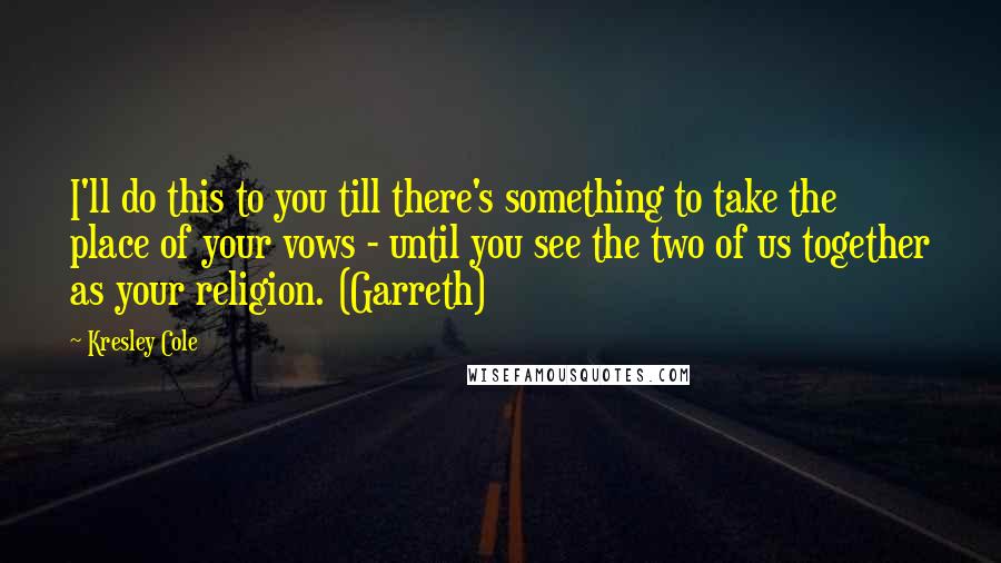 Kresley Cole Quotes: I'll do this to you till there's something to take the place of your vows - until you see the two of us together as your religion. (Garreth)