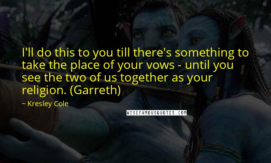 Kresley Cole Quotes: I'll do this to you till there's something to take the place of your vows - until you see the two of us together as your religion. (Garreth)