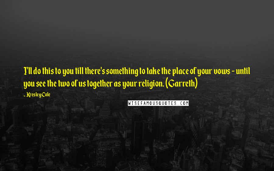 Kresley Cole Quotes: I'll do this to you till there's something to take the place of your vows - until you see the two of us together as your religion. (Garreth)