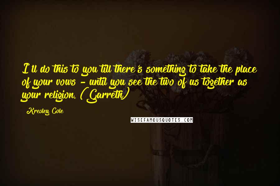 Kresley Cole Quotes: I'll do this to you till there's something to take the place of your vows - until you see the two of us together as your religion. (Garreth)