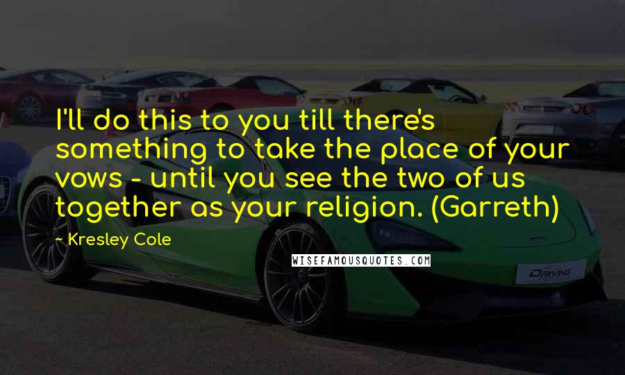 Kresley Cole Quotes: I'll do this to you till there's something to take the place of your vows - until you see the two of us together as your religion. (Garreth)